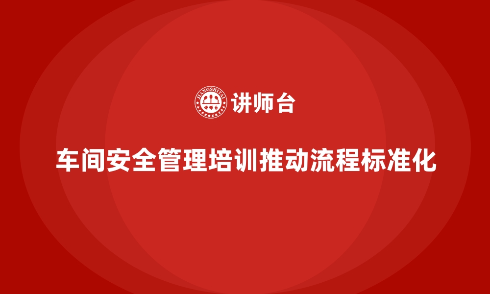 文章生产车间安全管理培训，推动车间管理流程标准化的缩略图