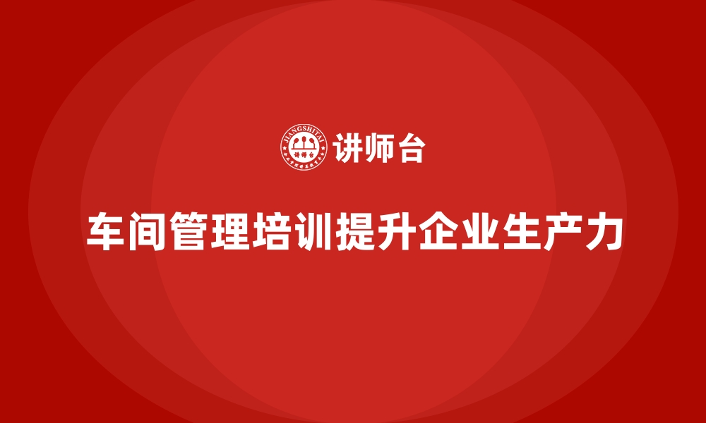 文章车间管理培训如何推动企业生产力飞跃的缩略图