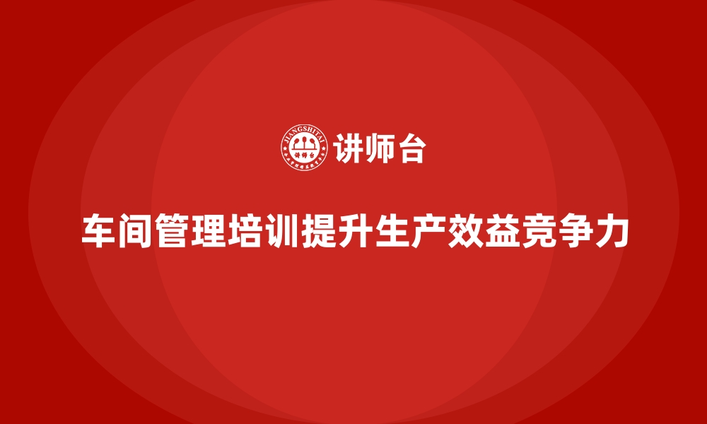 车间管理培训提升生产效益竞争力