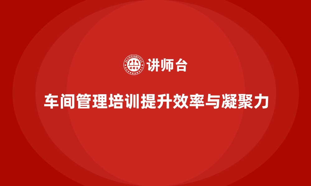 文章车间管理培训：加强车间管理能力，提升团队凝聚力的缩略图