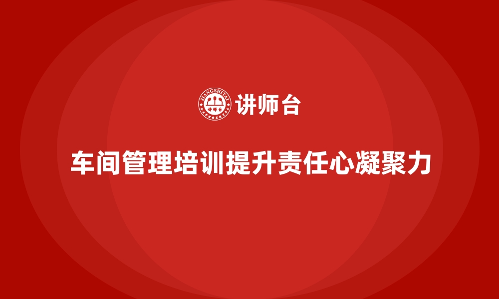 文章车间管理培训：提升车间班组的责任心与凝聚力的缩略图