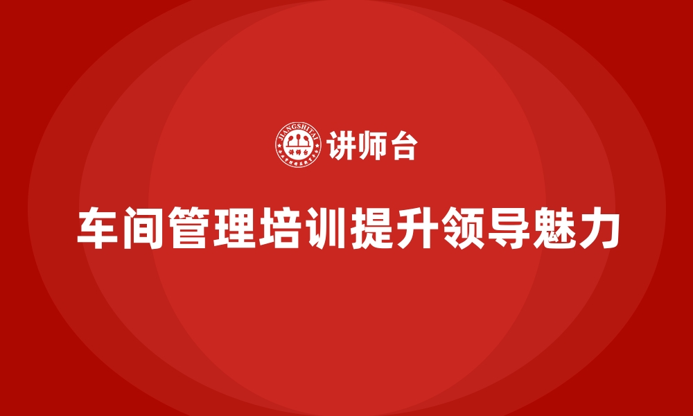 文章车间管理培训：如何增强车间管理者的领导魅力的缩略图