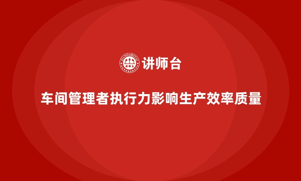 车间管理者执行力影响生产效率质量