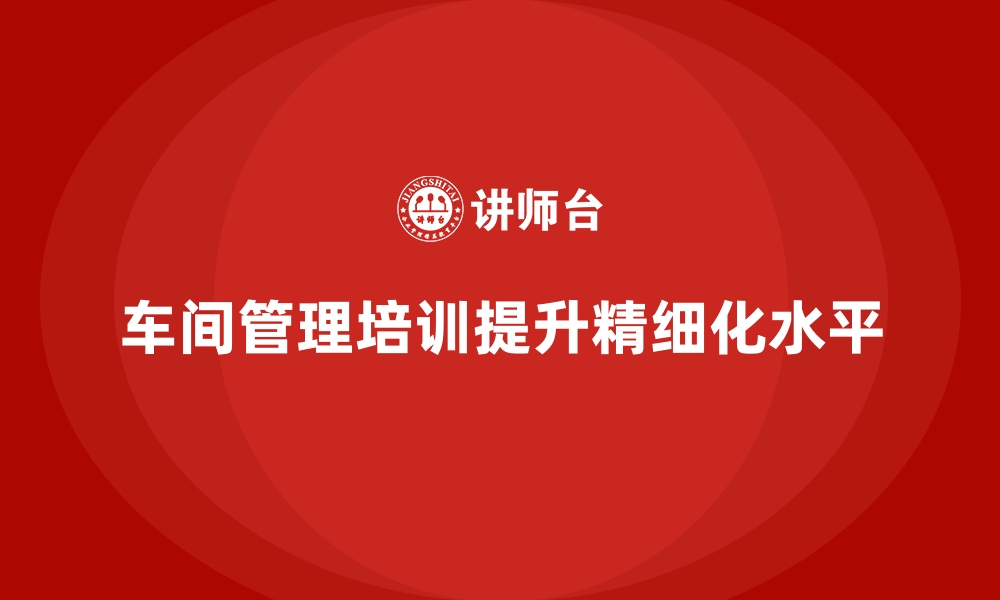 车间管理培训提升精细化水平