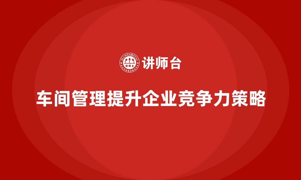 车间管理提升企业竞争力策略