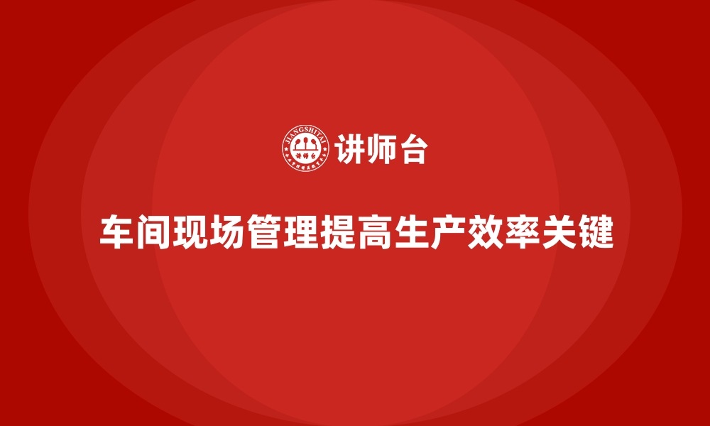 文章车间现场管理：提升生产线效率的关键措施的缩略图