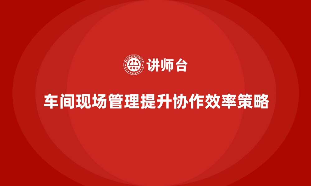 文章车间现场管理：如何提升车间工作协作效率的缩略图