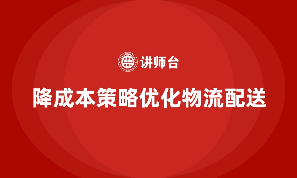 文章企业如何用成本控制降低物流配送成本的缩略图