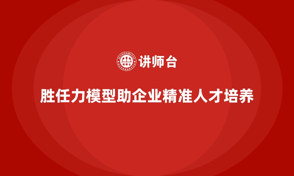 文章胜任力模型如何助力企业实现人才精准培养的缩略图