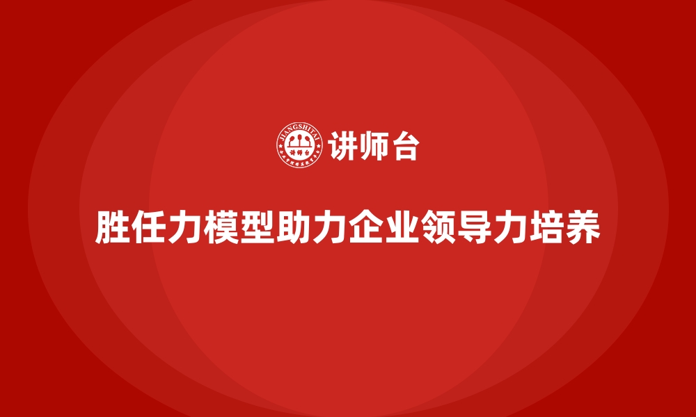 文章胜任力模型：帮助企业培养未来领导者的缩略图