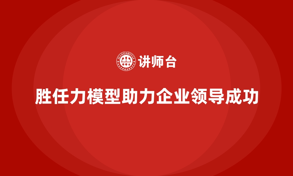 文章如何通过胜任力模型打造优秀的领导团队的缩略图