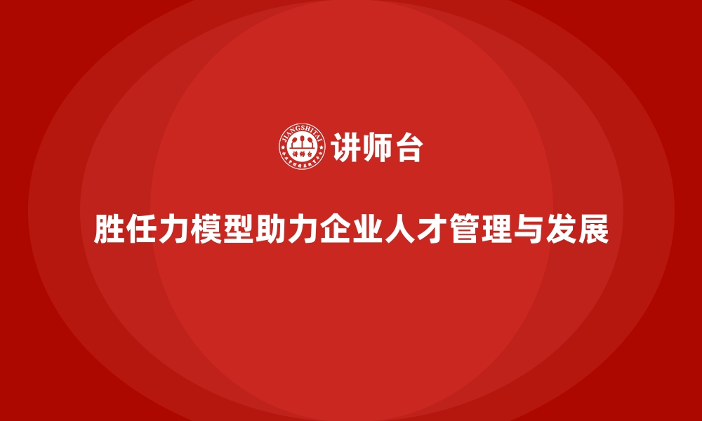 胜任力模型助力企业人才管理与发展