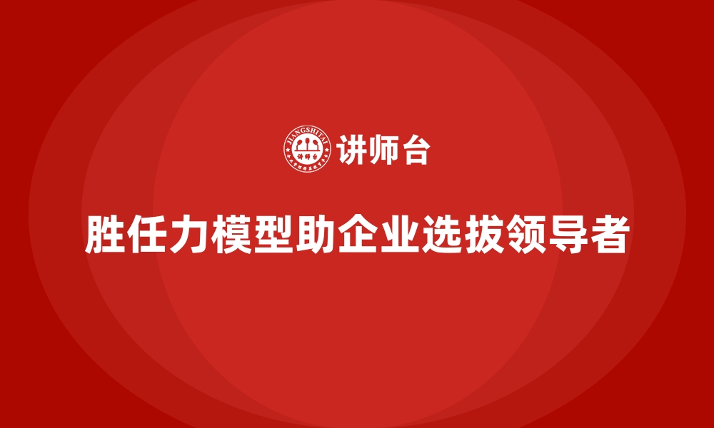 胜任力模型助企业选拔领导者