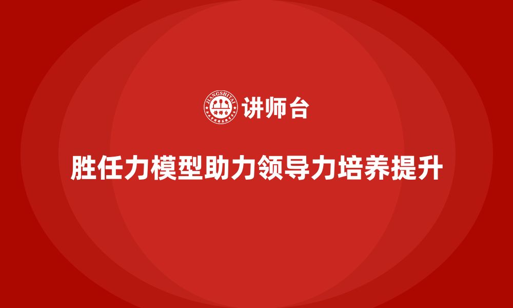 胜任力模型助力领导力培养提升