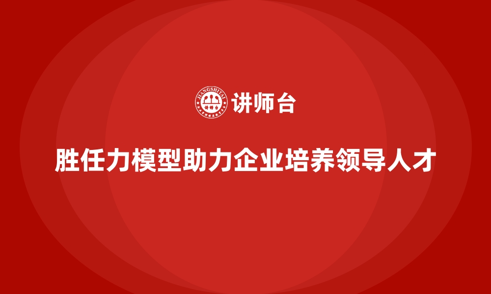 文章胜任力模型：帮助企业培养领导后备人才的缩略图