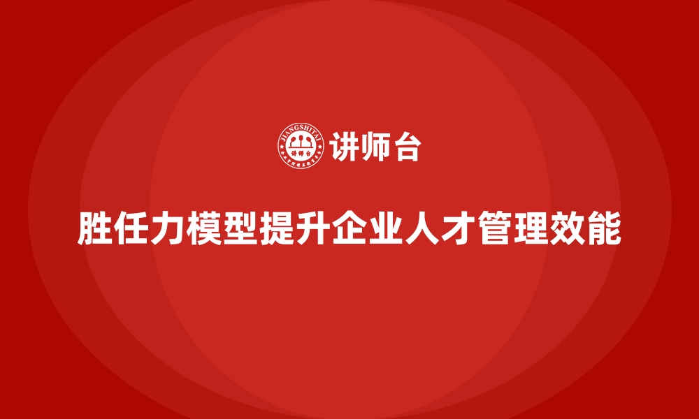 胜任力模型提升企业人才管理效能