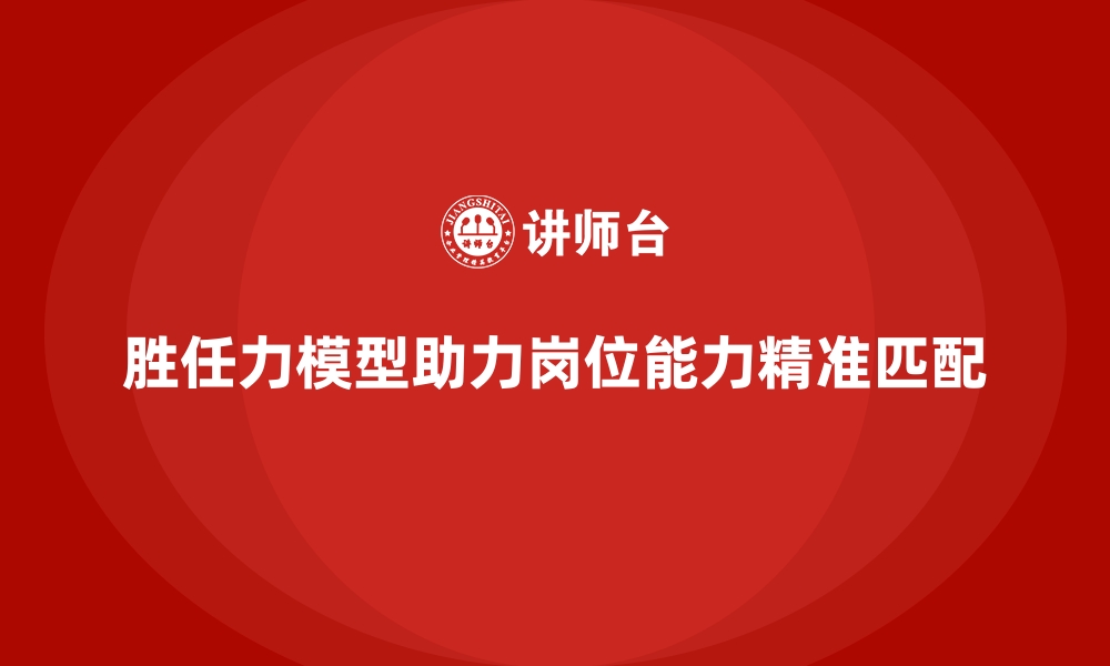 胜任力模型助力岗位能力精准匹配