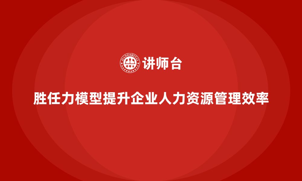 胜任力模型提升企业人力资源管理效率