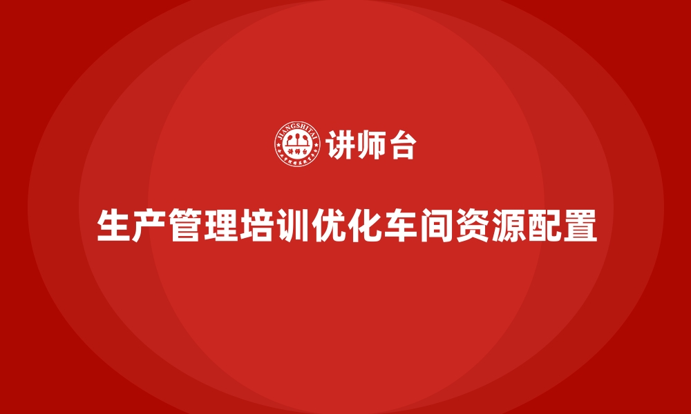 文章生产管理培训助力企业优化车间资源配置效率的缩略图