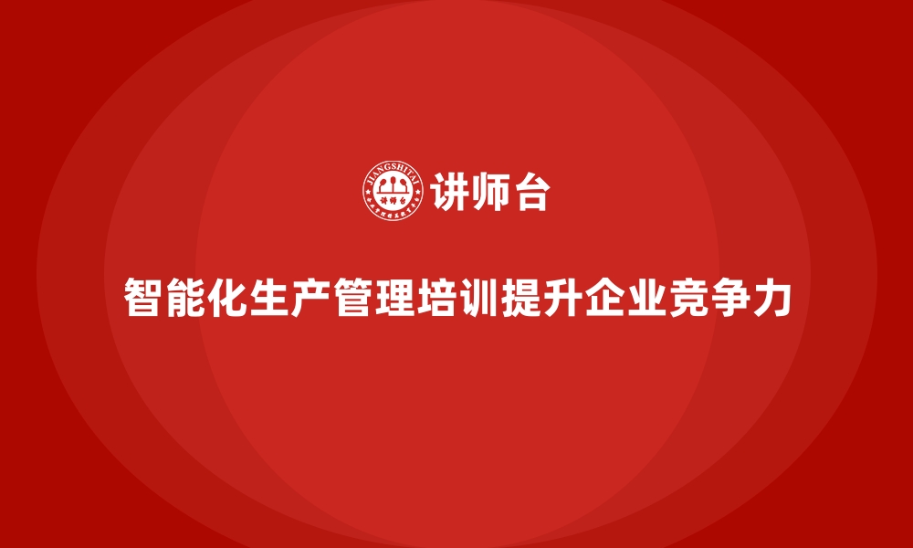 文章企业生产管理培训推动智能化生产管理全面升级的缩略图