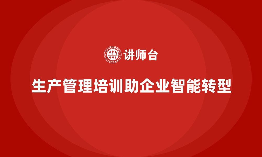 文章企业生产管理培训助力实现工厂管理智能化转型的缩略图