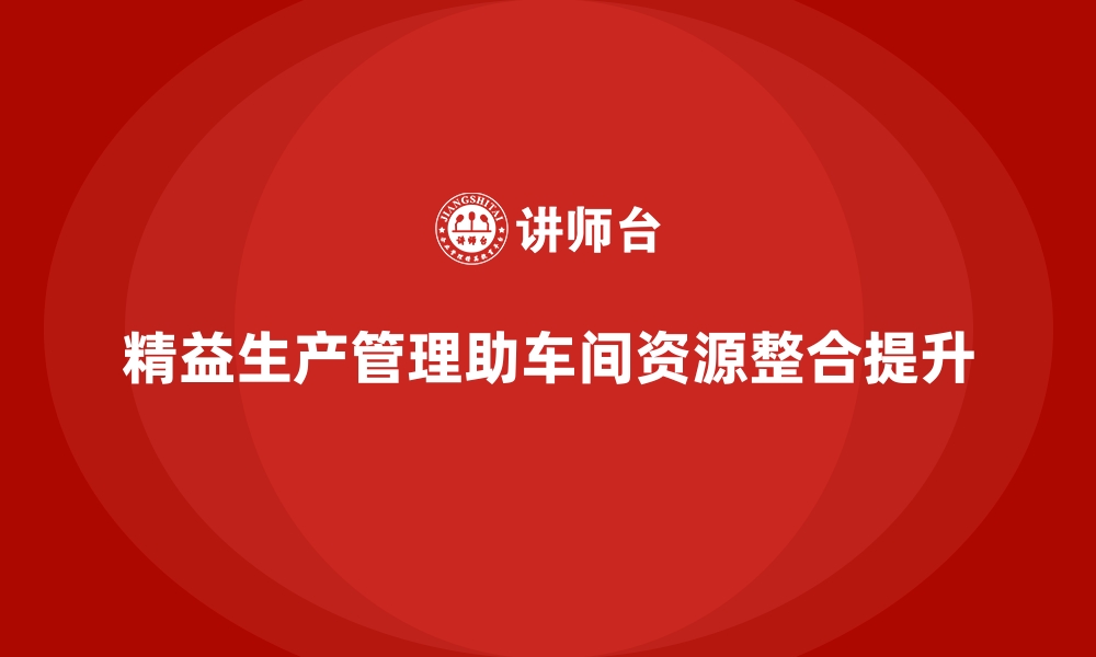 精益生产管理助车间资源整合提升