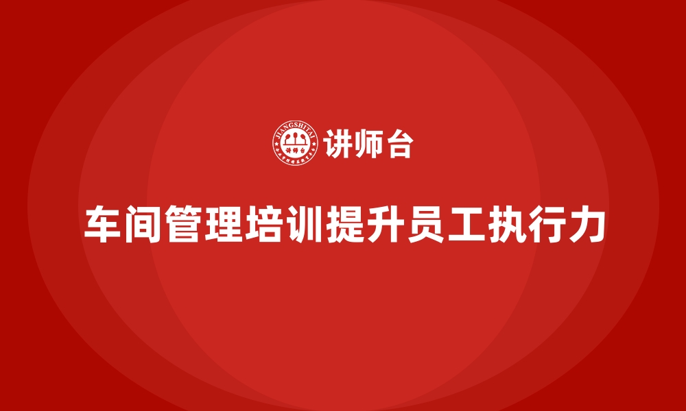 文章车间管理培训如何提升员工执行能力？的缩略图