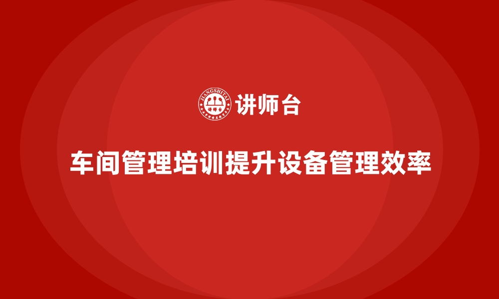 文章车间管理培训如何促进设备管理效率提升？的缩略图