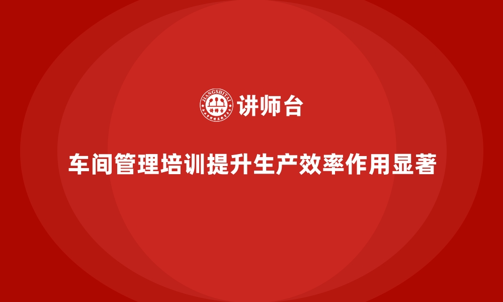 文章车间管理培训课程在提升生产效率中的作用的缩略图