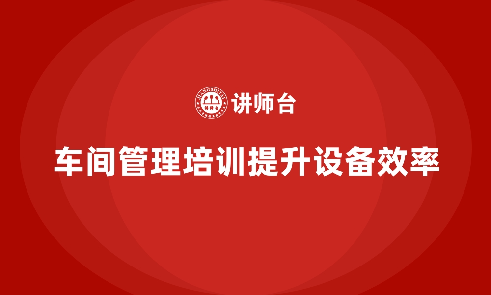 文章车间管理培训课程教你优化设备使用效率的缩略图