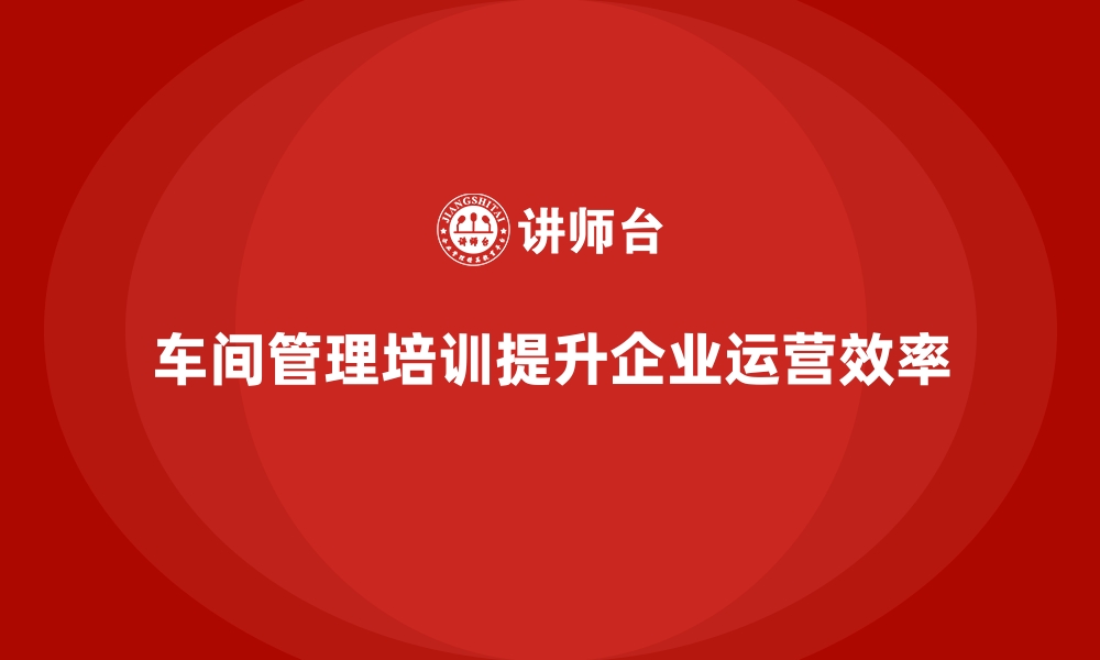 文章车间管理培训课程让企业实现高效运营目标的缩略图