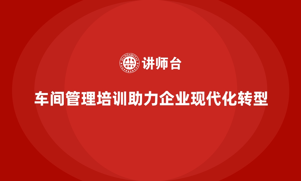 文章车间管理培训助力企业从传统管理向现代化转型的缩略图