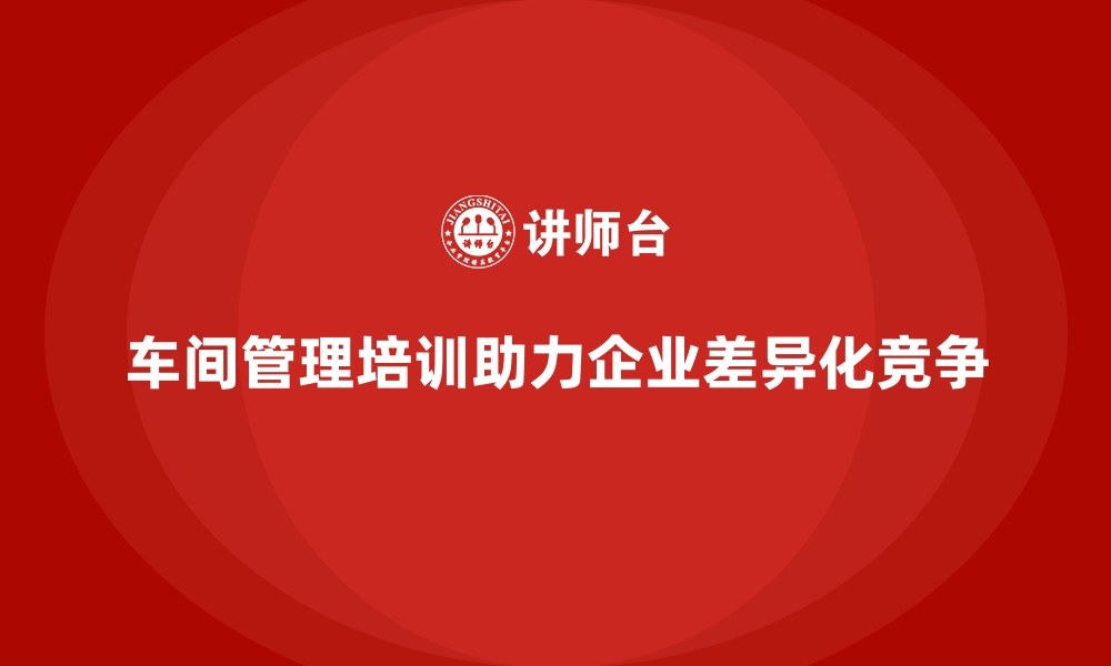 文章车间管理培训如何促进企业实现差异化竞争优势？的缩略图