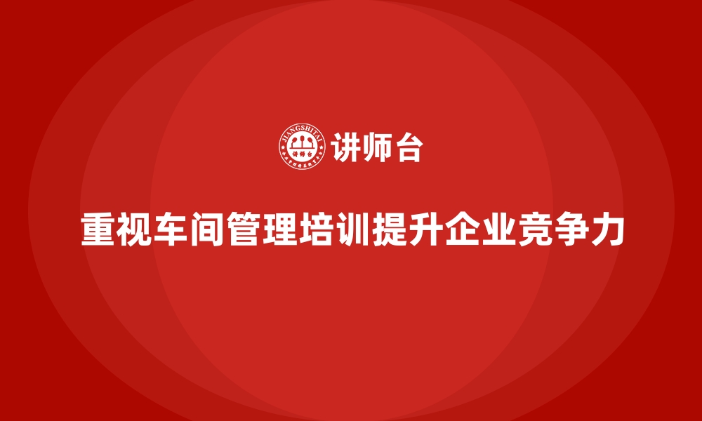 重视车间管理培训提升企业竞争力