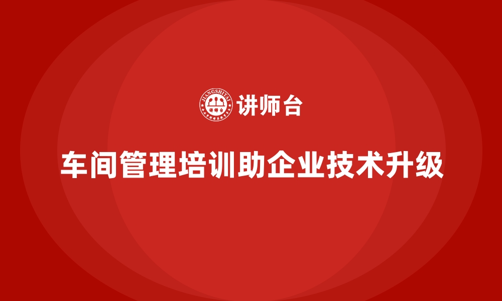 文章车间管理培训推动企业实现流程与技术融合升级的缩略图