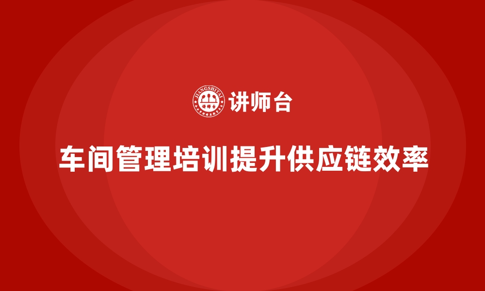 文章车间管理培训如何帮助企业打造高效供应链体系？的缩略图