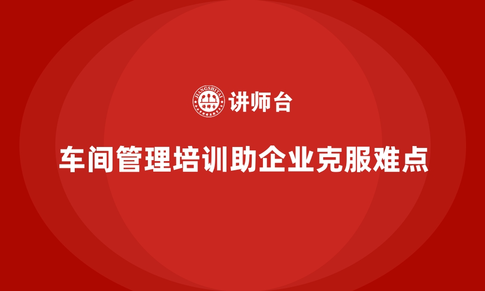 文章车间管理培训课程解析企业生产管理难点突破的缩略图