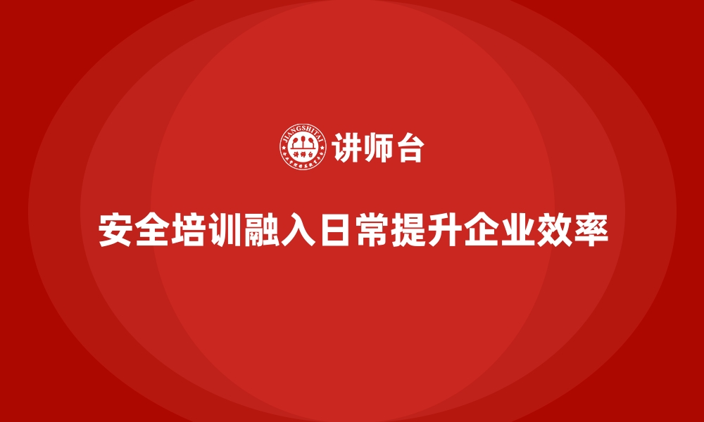 安全培训融入日常提升企业效率