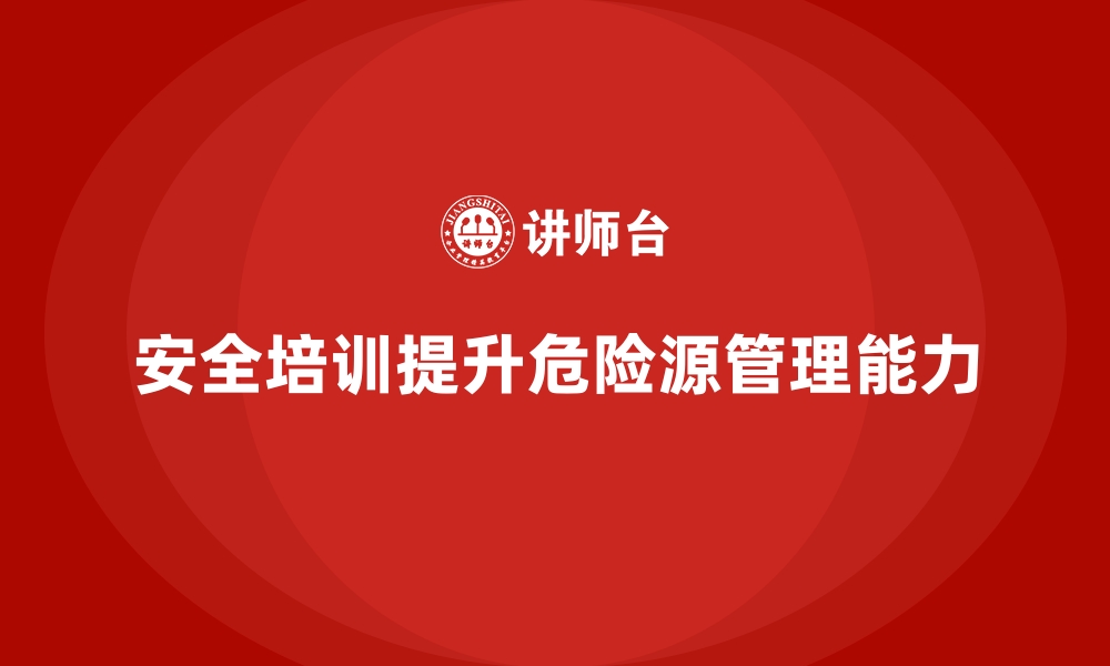 文章企业如何通过安全生产培训提升危险源管理能力的缩略图