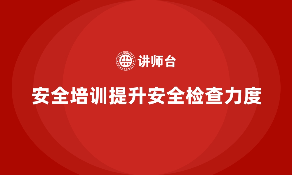 文章企业如何通过安全生产培训内容加强现场安全检查力度的缩略图