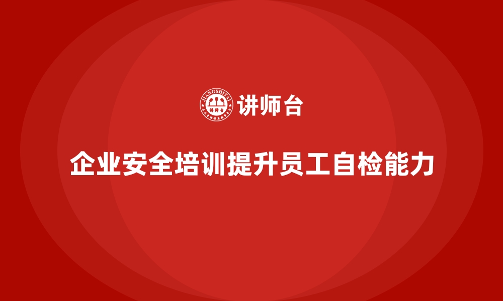 文章企业如何通过安全生产培训内容增强员工的安全自检能力的缩略图