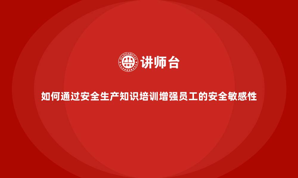 如何通过安全生产知识培训增强员工的安全敏感性