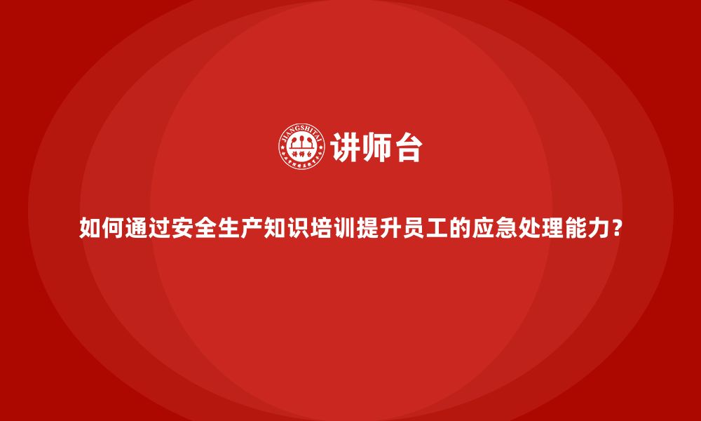 如何通过安全生产知识培训提升员工的应急处理能力？