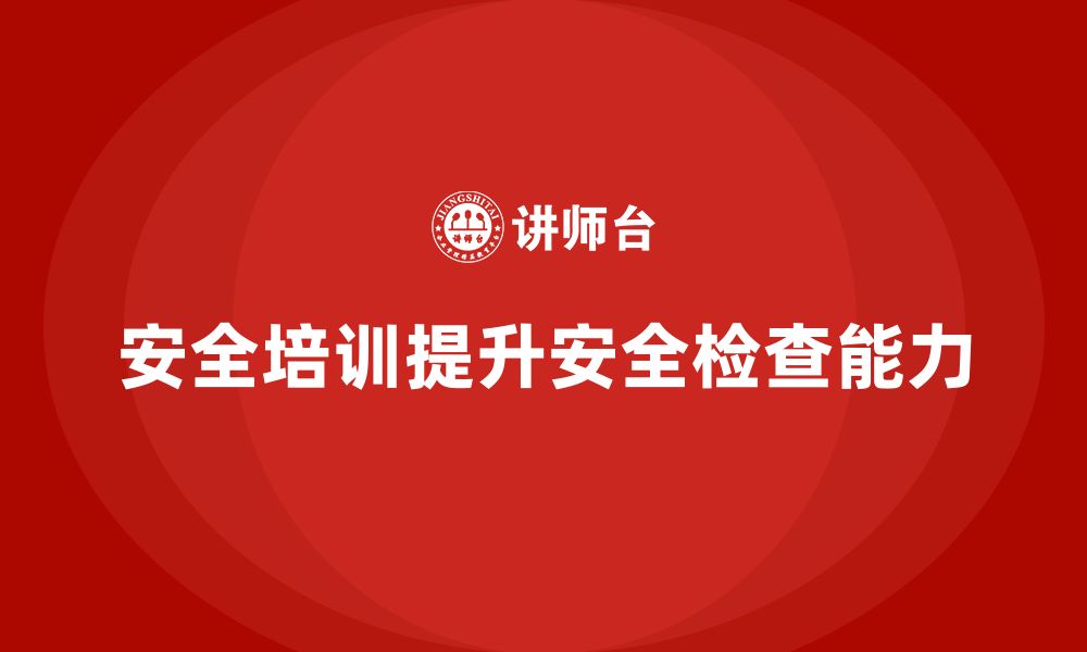 文章安全生产管理培训如何帮助企业提升安全检查能力？的缩略图