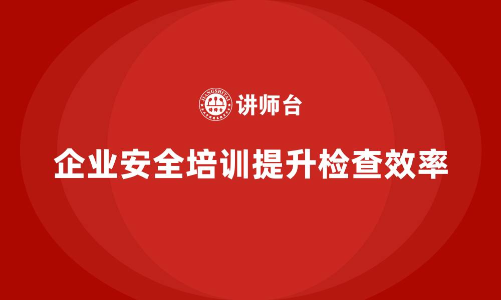 企业安全培训提升检查效率