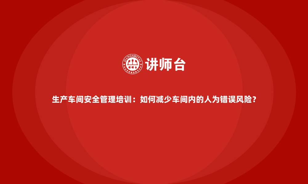 生产车间安全管理培训：如何减少车间内的人为错误风险？