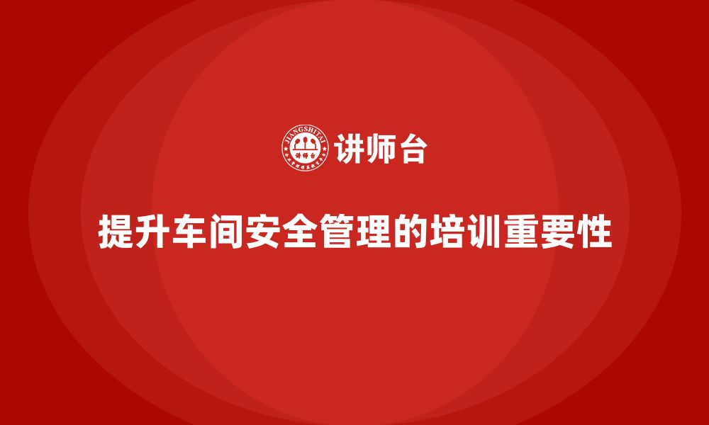 文章车间安全培训内容：如何通过培训提高车间的安全管理水平的缩略图