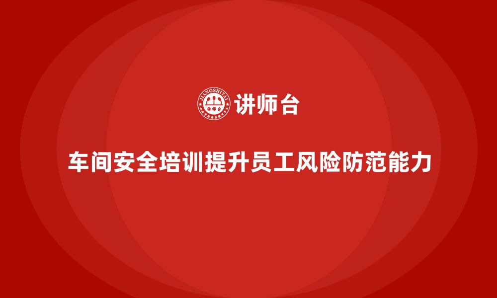 文章车间安全培训内容：车间安全培训如何帮助员工提升风险防范能力的缩略图