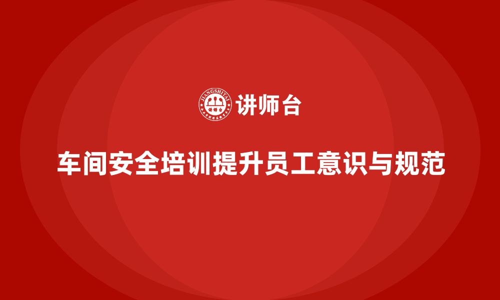 文章车间安全培训内容：如何通过培训提升车间员工的操作规范的缩略图