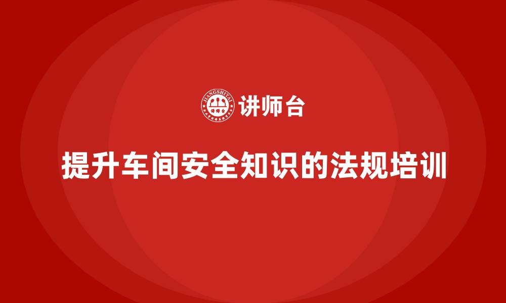 文章车间安全培训内容：如何通过法规培训提升车间员工的安全知识的缩略图